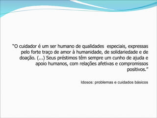 “ O cuidador é um ser humano de qualidades  especiais, expressas pelo forte traço de amor à humanidade, de solidariedade e de doação. (...) Seus préstimos têm sempre um cunho de ajuda e apoio humanos, com relações afetivas e compromissos positivos.” Idosos: problemas e cuidados básicos 
