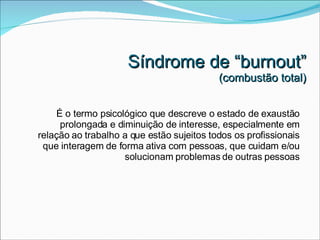 Síndrome de “burnout” (combustão total) É o termo psicológico que descreve o estado de exaustão prolongada e diminuição de interesse, especialmente em relação ao trabalho a que estão sujeitos todos os profissionais que interagem de forma ativa com pessoas, que cuidam e/ou solucionam problemas de outras pessoas 