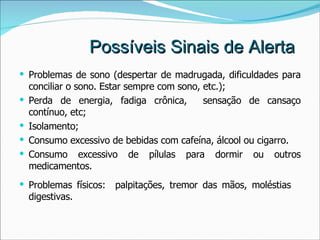 Possíveis Sinais de Alerta Problemas de sono (despertar de madrugada, dificuldades para conciliar o sono. Estar sempre com sono, etc.); Perda de energia, fadiga crônica,  sensação de cansaço contínuo, etc; Isolamento; Consumo excessivo de bebidas com cafeína, álcool ou cigarro.  Consumo excessivo de pílulas para dormir ou outros medicamentos. Problemas físicos:  palpitações, tremor das mãos, moléstias  digestivas. 