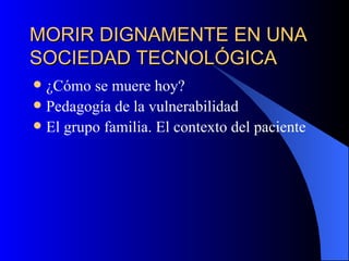 MORIR DIGNAMENTE EN UNA SOCIEDAD TECNOLÓGICA ¿Cómo se muere hoy? Pedagogía de la vulnerabilidad El grupo familia. El contexto del paciente 
