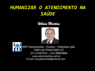 HUMANIZAR O ATENDIMENTO NA
           SAÚDE
                Wilson Martins




    WM Treinamentos – Cursos – Palestras Ltda.
            CNPJ 25176447/0001-47
         (31) 31291610 – (31) 99955884
           www.wilsonmartins.com.br
       E-mail: wmpalestrante@hotmail.com
 