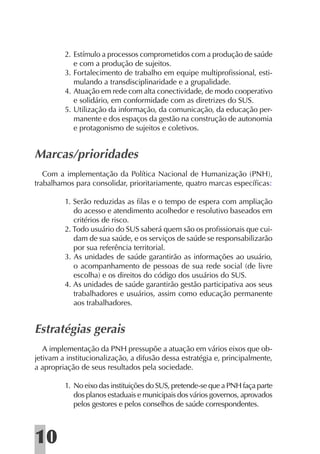 2. Estímulo a processos comprometidos com a produção de saúde
            e com a produção de sujeitos.
         3. Fortalecimento de trabalho em equipe multiproﬁssional, esti-
            mulando a transdisciplinaridade e a grupalidade.
         4. Atuação em rede com alta conectividade, de modo cooperativo
            e solidário, em conformidade com as diretrizes do SUS.
         5. Utilização da informação, da comunicação, da educação per-
            manente e dos espaços da gestão na construção de autonomia
            e protagonismo de sujeitos e coletivos.


Marcas/prioridades
   Com a implementação da Política Nacional de Humanização (PNH),
trabalhamos para consolidar, prioritariamente, quatro marcas especíﬁcas:

         1. Serão reduzidas as ﬁlas e o tempo de espera com ampliação
            do acesso e atendimento acolhedor e resolutivo baseados em
            critérios de risco.
         2. Todo usuário do SUS saberá quem são os proﬁssionais que cui-
            dam de sua saúde, e os serviços de saúde se responsabilizarão
            por sua referência territorial.
         3. As unidades de saúde garantirão as informações ao usuário,
            o acompanhamento de pessoas de sua rede social (de livre
            escolha) e os direitos do código dos usuários do SUS.
         4. As unidades de saúde garantirão gestão participativa aos seus
            trabalhadores e usuários, assim como educação permanente
            aos trabalhadores.


Estratégias gerais
   A implementação da PNH pressupõe a atuação em vários eixos que ob-
jetivam a institucionalização, a difusão dessa estratégia e, principalmente,
a apropriação de seus resultados pela sociedade.

         1. No eixo das instituições do SUS, pretende-se que a PNH faça parte
            dos planos estaduais e municipais dos vários governos, aprovados
            pelos gestores e pelos conselhos de saúde correspondentes.



10
 