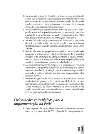 2. No eixo da gestão do trabalho, propõe-se a promoção de
        ações que assegurem a participação dos trabalhadores nos
        processos de discussão e decisão, reconhecendo, fortalecendo
        e valorizando seu compromisso com o processo de produção
        de saúde e seu crescimento proﬁssional.
     3. No eixo da educação permanente, indica-se que a PNH com-
        ponha o conteúdo proﬁssionalizante na graduação, na pós-
        graduação e na extensão em saúde, vinculando-a aos Pólos
        de Educação Permanente e às instituições formadoras.
     4. No eixo da informação/comunicação, indica-se – por meio
        de ação de mídia e discurso social amplo – sua inclusão no
        debate da saúde, visando à ampliação do domínio social sobre
        a PNH.
     5. No eixo da atenção, propõe-se uma política incentivadora do
        protagonismo dos sujeitos, da democratização da gestão dos
        serviços e da ampliação da atenção integral à saúde, promo-
        vendo a intra e a intersetorialidade com responsabilização
        sanitária pactuada entre gestores e trabalhadores.
     6. No eixo do ﬁnanciamento, propõe-se a integração de recursos
        vinculados a programas especíﬁcos de humanização e outros
        recursos de subsídio à atenção, uniﬁcando-os e repassando-
        os fundo a fundo mediante adesão, com compromisso, dos
        gestores à PNH.
     7. No eixo da gestão da PNH, indica-se a pactuação com as
        instâncias intergestoras e de controle social do SUS, o acom-
        panhamento, o monitoramento e a avaliação sistemáticos das
        ações realizadas, de modo integrado às demais políticas de
        saúde, estimulando a pesquisa relacionada às necessidades do
        SUS na perspectiva da Humanização.


Orientações estratégicas para a
implementação da PNH
     1. Propor que os planos estaduais e municipais de saúde contem-
        plem os componentes da PNH (Agenda de Compromissos).




                                                              11
 