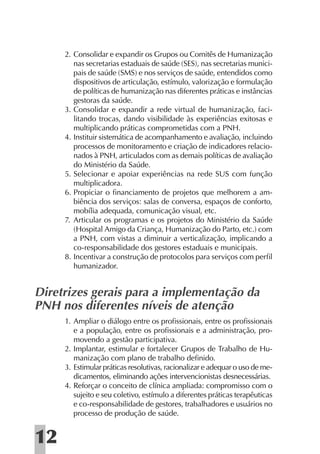 2. Consolidar e expandir os Grupos ou Comitês de Humanização
        nas secretarias estaduais de saúde (SES), nas secretarias munici-
        pais de saúde (SMS) e nos serviços de saúde, entendidos como
        dispositivos de articulação, estímulo, valorização e formulação
        de políticas de humanização nas diferentes práticas e instâncias
        gestoras da saúde.
     3. Consolidar e expandir a rede virtual de humanização, faci-
        litando trocas, dando visibilidade às experiências exitosas e
        multiplicando práticas comprometidas com a PNH.
     4. Instituir sistemática de acompanhamento e avaliação, incluindo
        processos de monitoramento e criação de indicadores relacio-
        nados à PNH, articulados com as demais políticas de avaliação
        do Ministério da Saúde.
     5. Selecionar e apoiar experiências na rede SUS com função
        multiplicadora.
     6. Propiciar o ﬁnanciamento de projetos que melhorem a am-
        biência dos serviços: salas de conversa, espaços de conforto,
        mobília adequada, comunicação visual, etc.
     7. Articular os programas e os projetos do Ministério da Saúde
        (Hospital Amigo da Criança, Humanização do Parto, etc.) com
        a PNH, com vistas a diminuir a verticalização, implicando a
        co-responsabilidade dos gestores estaduais e municipais.
     8. Incentivar a construção de protocolos para serviços com perﬁl
        humanizador.


Diretrizes gerais para a implementação da
PNH nos diferentes níveis de atenção
     1. Ampliar o diálogo entre os proﬁssionais, entre os proﬁssionais
        e a população, entre os proﬁssionais e a administração, pro-
        movendo a gestão participativa.
     2. Implantar, estimular e fortalecer Grupos de Trabalho de Hu-
        manização com plano de trabalho deﬁnido.
     3. Estimular práticas resolutivas, racionalizar e adequar o uso de me-
        dicamentos, eliminando ações intervencionistas desnecessárias.
     4. Reforçar o conceito de clínica ampliada: compromisso com o
        sujeito e seu coletivo, estímulo a diferentes práticas terapêuticas
        e co-responsabilidade de gestores, trabalhadores e usuários no
        processo de produção de saúde.


12
 