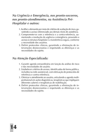 Na Urgência e Emergência, nos pronto-socorros,
nos pronto-atendimentos, na Assistência Pré-
Hospitalar e outros:
     1. Acolher a demanda por meio de critérios de avaliação de risco, ga-
        rantindo o acesso referenciado aos demais níveis de assistência.
     2. Comprometer-se com a referência e a contra-referência, au-
        mentando a resolução da urgência e emergência, provendo o
        acesso à estrutura hospitalar e a transferência segura, conforme
        a necessidade dos usuários.
     3. Deﬁnir protocolos clínicos, garantindo a eliminação de in-
        tervenções desnecessárias e respeitando as diferenças e as
        necessidades do sujeito.


Na Atenção Especializada:
     1. Garantir agenda extraordinária em função da análise de risco
        e das necessidades do usuário.
     2. Estabelecer critérios de acesso, identiﬁcados de forma pública,
        incluídos na rede assistencial, com efetivação de protocolos de
        referência e contra-referência.
     3. Otimizar o atendimento ao usuário, articulando a agenda multi-
        proﬁssional em ações diagnósticas, terapêuticas que impliquem
        diferentes saberes e terapêuticas de reabilitação.
     4. Deﬁnir protocolos clínicos, garantindo a eliminação de in-
        tervenções desnecessárias e respeitando as diferenças e as
        necessidades do sujeito.




14
 