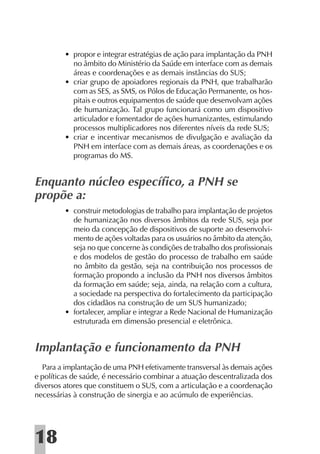 • propor e integrar estratégias de ação para implantação da PNH
           no âmbito do Ministério da Saúde em interface com as demais
           áreas e coordenações e as demais instâncias do SUS;
         • criar grupo de apoiadores regionais da PNH, que trabalharão
           com as SES, as SMS, os Pólos de Educação Permanente, os hos-
           pitais e outros equipamentos de saúde que desenvolvam ações
           de humanização. Tal grupo funcionará como um dispositivo
           articulador e fomentador de ações humanizantes, estimulando
           processos multiplicadores nos diferentes níveis da rede SUS;
         • criar e incentivar mecanismos de divulgação e avaliação da
           PNH em interface com as demais áreas, as coordenações e os
           programas do MS.


Enquanto núcleo especíﬁco, a PNH se
propõe a:
         • construir metodologias de trabalho para implantação de projetos
           de humanização nos diversos âmbitos da rede SUS, seja por
           meio da concepção de dispositivos de suporte ao desenvolvi-
           mento de ações voltadas para os usuários no âmbito da atenção,
           seja no que concerne às condições de trabalho dos proﬁssionais
           e dos modelos de gestão do processo de trabalho em saúde
           no âmbito da gestão, seja na contribuição nos processos de
           formação propondo a inclusão da PNH nos diversos âmbitos
           da formação em saúde; seja, ainda, na relação com a cultura,
           a sociedade na perspectiva do fortalecimento da participação
           dos cidadãos na construção de um SUS humanizado;
         • fortalecer, ampliar e integrar a Rede Nacional de Humanização
           estruturada em dimensão presencial e eletrônica.


Implantação e funcionamento da PNH
  Para a implantação de uma PNH efetivamente transversal às demais ações
e políticas de saúde, é necessário combinar a atuação descentralizada dos
diversos atores que constituem o SUS, com a articulação e a coordenação
necessárias à construção de sinergia e ao acúmulo de experiências.




18
 
