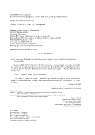 © 2004 Ministério da Saúde.
É permitida a reprodução parcial ou total desta obra, desde que citada a fonte.

Série B. Textos Básicos de Saúde

Tiragem: 1.ª edição – 2004 – 2.000 exemplares


Elaboração, distribuição e informações:
MINISTÉRIO DA SAÚDE
Secretaria-Executiva
Núcleo Técnico da Política Nacional de Humanização
Esplanada dos Ministérios, bloco G, Edifício Sede, 3.o andar, sala 336
CEP: 70058-900, Brasília – DF
Tels.: (61) 315 2587 / 315 2957
E-mail: humanizasus@saude.gov.br
Home page: www.saude.gov.br/humanizasus

Impresso no Brasil / Printed in Brazil

                                 Ficha Catalográﬁca
___________________________________________________________________________________

 Brasil. Ministério da Saúde. Secretaria-Executiva. Núcleo Técnico da Política Nacional de
    Humanização.

    HumanizaSUS: Política Nacional de Humanização: a humanização como eixo norteador
 das práticas de atenção e gestão em todas as instâncias do SUS / Ministério da Saúde, Secretaria-
 Executiva, Núcleo Técnico da Política Nacional de Humanização. – Brasília: Ministério da
 Saúde, 2004.

     20 p.: il. – (Série B. Textos Básicos de Saúde)

      1. SUS (BR). 2. Política de saúde. 3. Prestação de cuidados de saúde. I. Brasil. Ministério da
 Saúde. Secretaria-Executiva. Núcleo Técnico da Política Nacional de Humanização. II. Título.
 III. Série.
                                                                                  NLM WA 30 DB8
___________________________________________________________________________________
                                                                           Catalogação na fonte – Editora MS – OS 0923/2004

Títulos para indexação:
Em inglês:     HumanizaSUS. National Politics of Humanization: Humanization as Guidelines on Care and
               Management Practices in All Sectors of SUS
Em espanhol: HumanizaSUS. Política Nacional de Humanización: La Humanización como Eje Norteador de las
               Prácticas de Atención y Gestión en Todas las Instancias del SUS
                                                                                                              Equipe editorial:
                                                                                              Normalização: Leninha Silvério
                                                                                                Revisão: Marjorie Tunis Leitão
                                                                                                     Paulo Henrique de Castro
                                                                                 Projeto Gráﬁco: João Mário P. d’Almeida Dias
                                                                                               Editoração: Carla Vianna Prates


EDITORA MS
Documentação e Informação
SIA, trecho 4, lotes 540/610
CEP: 71200-040, Brasília – DF
Tels.: (61) 233 1774 / 233 2020 Fax: (61) 233 9558
E-mail: editora.ms@saude.gov.br
Home page: http://www.saude.gov.br/editora
 