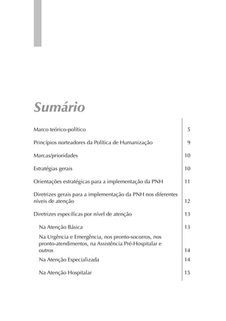 Sumário
Marco teórico-político                                          5

Princípios norteadores da Política de Humanização               9

Marcas/prioridades                                             10

Estratégias gerais                                             10

Orientações estratégicas para a implementação da PNH           11

Diretrizes gerais para a implementação da PNH nos diferentes
níveis de atenção                                              12

Diretrizes especíﬁcas por nível de atenção                     13

  Na Atenção Básica                                            13
  Na Urgência e Emergência, nos pronto-socorros, nos
  pronto-atendimentos, na Assistência Pré-Hospitalar e
  outros                                                       14
  Na Atenção Especializada                                     14

  Na Atenção Hospitalar                                        15
 