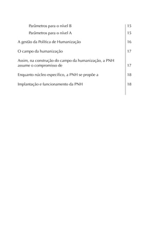 Parâmetros para o nível B                       15
      Parâmetros para o nível A                       15

A gestão da Política de Humanização                   16

O campo da humanização                                17

Assim, na construção do campo da humanização, a PNH
assume o compromisso de                               17

Enquanto núcleo especíﬁco, a PNH se propõe a          18

Implantação e funcionamento da PNH                    18
 