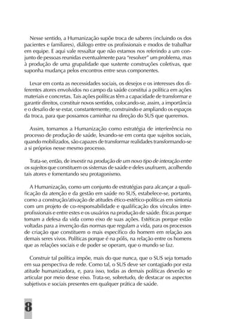 Nesse sentido, a Humanização supõe troca de saberes (incluindo os dos
pacientes e familiares), diálogo entre os proﬁssionais e modos de trabalhar
em equipe. E aqui vale ressaltar que não estamos nos referindo a um con-
junto de pessoas reunidas eventualmente para “resolver” um problema, mas
à produção de uma grupalidade que sustente construções coletivas, que
suponha mudança pelos encontros entre seus componentes.

   Levar em conta as necessidades sociais, os desejos e os interesses dos di-
ferentes atores envolvidos no campo da saúde constitui a política em ações
materiais e concretas. Tais ações políticas têm a capacidade de transformar e
garantir direitos, constituir novos sentidos, colocando-se, assim, a importância
e o desaﬁo de se estar, constantemente, construindo e ampliando os espaços
da troca, para que possamos caminhar na direção do SUS que queremos.

   Assim, tomamos a Humanização como estratégia de interferência no
processo de produção de saúde, levando-se em conta que sujeitos sociais,
quando mobilizados, são capazes de transformar realidades transformando-se
a si próprios nesse mesmo processo.

   Trata-se, então, de investir na produção de um novo tipo de interação entre
os sujeitos que constituem os sistemas de saúde e deles usufruem, acolhendo
tais atores e fomentando seu protagonismo.

  A Humanização, como um conjunto de estratégias para alcançar a quali-
ﬁcação da atenção e da gestão em saúde no SUS, estabelece-se, portanto,
como a construção/ativação de atitudes ético-estético-políticas em sintonia
com um projeto de co-responsabilidade e qualiﬁcação dos vínculos inter-
proﬁssionais e entre estes e os usuários na produção de saúde. Éticas porque
tomam a defesa da vida como eixo de suas ações. Estéticas porque estão
voltadas para a invenção das normas que regulam a vida, para os processos
de criação que constituem o mais especíﬁco do homem em relação aos
demais seres vivos. Políticas porque é na pólis, na relação entre os homens
que as relações sociais e de poder se operam, que o mundo se faz.

   Construir tal política impõe, mais do que nunca, que o SUS seja tomado
em sua perspectiva de rede. Como tal, o SUS deve ser contagiado por esta
atitude humanizadora, e, para isso, todas as demais políticas deverão se
articular por meio desse eixo. Trata-se, sobretudo, de destacar os aspectos
subjetivos e sociais presentes em qualquer prática de saúde.



8
 