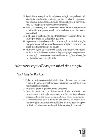 5. Sensibilizar as equipes de saúde em relação ao problema da
        violência intrafamiliar (criança, mulher e idoso) e quanto à
        questão dos preconceitos (sexual, racial, religioso e outros) na
        hora da recepção e dos encaminhamentos.
     6. Adequar os serviços ao ambiente e à cultura local, respeitando
        a privacidade e promovendo uma ambiência acolhedora e
        confortável.
     7. Viabilizar a participação dos trabalhadores nas unidades de
        saúde por meio de colegiados gestores.
     8. Implementar um sistema de comunicação e de informação
        que promova o autodesenvolvimento e amplie o compromisso
        social dos trabalhadores de saúde.
     9. Promover ações de incentivo e valorização da jornada integral
        ao SUS, do trabalho em equipe e da participação em processos
        de educação permanente que qualiﬁquem a ação e a inserção
        dos trabalhadores na rede SUS.


Diretrizes especíﬁcas por nível de atenção

 Na Atenção Básica:
     1. Elaborar projetos de saúde individuais e coletivos para usuários
        e sua rede social, considerando as políticas intersetoriais e as
        necessidades de saúde.
     2. Incentivar práticas promocionais de saúde.
     3. Estabelecer formas de acolhimento e inclusão do usuário que
        promovam a otimização dos serviços, o ﬁm das ﬁlas, a hierar-
        quização de riscos e o acesso aos demais níveis do sistema.
     4. Comprometer-se com o trabalho em equipe, de modo a au-
        mentar o grau de co-responsabilidade, e com a rede de apoio
        proﬁssional, visando a maior eﬁcácia na atenção em saúde.




                                                                13
 