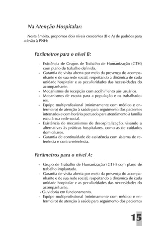 Na Atenção Hospitalar:
  Neste âmbito, propomos dois níveis crescentes (B e A) de padrões para
adesão à PNH:


      Parâmetros para o nível B:
         - Existência de Grupos de Trabalho de Humanização (GTH)
           com plano de trabalho deﬁnido.
         - Garantia de visita aberta por meio da presença do acompa-
           nhante e de sua rede social, respeitando a dinâmica de cada
           unidade hospitalar e as peculiaridades das necessidades do
           acompanhante.
         - Mecanismos de recepção com acolhimento aos usuários.
         - Mecanismos de escuta para a população e os trabalhado-
           res.
         - Equipe multiproﬁssional (minimamente com médico e en-
           fermeiro) de atenção à saúde para seguimento dos pacientes
           internados e com horário pactuado para atendimento à família
           e/ou à sua rede social.
         - Existência de mecanismos de desospitalização, visando a
           alternativas às práticas hospitalares, como as de cuidados
           domiciliares.
         - Garantia de continuidade de assistência com sistema de re-
           ferência e contra-referência.


      Parâmetros para o nível A:
         - Grupo de Trabalho de Humanização (GTH) com plano de
            trabalho implantado.
         - Garantia de visita aberta por meio da presença do acompa-
            nhante e de sua rede social, respeitando a dinâmica de cada
            unidade hospitalar e as peculiaridades das necessidades do
            acompanhante.
          - Ouvidoria em funcionamento.
         - Equipe multiproﬁssional (minimamente com médico e en-
            fermeiro) de atenção à saúde para seguimento dos pacientes



                                                                15
 