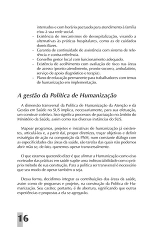 internados e com horário pactuado para atendimento à família
              e/ou à sua rede social.
          -   Existência de mecanismos de desospitalização, visando a
              alternativas às práticas hospitalares, como as de cuidados
              domiciliares.
          -   Garantia de continuidade de assistência com sistema de refe-
              rência e contra-referência.
          -   Conselho gestor local com funcionamento adequado.
          -   Existência de acolhimento com avaliação de risco nas áreas
              de acesso (pronto-atendimento, pronto-socorro, ambulatório,
              serviço de apoio diagnóstico e terapia).
          -   Plano de educação permanente para trabalhadores com temas
              de humanização em implementação.


A gestão da Política de Humanização
  A dimensão transversal da Política de Humanização da Atenção e da
Gestão em Saúde no SUS implica, necessariamente, para sua efetuação,
um construir coletivo. Isso signiﬁca processos de pactuação no âmbito do
Ministério da Saúde, assim como nas diversas instâncias do SUS.

   Mapear programas, projetos e iniciativas de humanização já existen-
tes, articulá-los e, a partir daí, propor diretrizes, traçar objetivos e deﬁnir
estratégias de ação na composição da PNH, num constante diálogo com
as especiﬁcidades das áreas da saúde, são tarefas das quais não podemos
abrir mão se, de fato, queremos operar transversalmente.

  O que estamos querendo dizer é que aﬁrmar a Humanização como eixo
norteador das práticas em saúde supõe uma indissociabilidade com o pró-
prio método de sua construção. Para a política ser transversal é necessário
que seu modo de operar também o seja.

  Dessa forma, decidimos integrar as contribuições das áreas da saúde,
assim como de programas e projetos, na construção da Política de Hu-
manização. Seu caráter, portanto, é de abertura, signiﬁcando que outras
experiências e propostas a ela se agregarão.




16
 