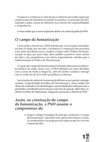 O aspecto a se destacar é o fato de que as diretrizes pactuadas expressam
compromissos do Ministério da Saúde em qualiﬁcar os princípios do SUS,
impondo a todos a tarefa de deﬁnirem seus núcleos de responsabilidades
e competências.

  É nesse sentido que se torna importante deﬁnir um modo de gestão da PNH.


O campo da humanização
   Como política transversal, a PNH entende que, em seu papel articulador,
ela deve se dirigir, por um lado, à facilitação e à integração dos processos
e das ações das demais áreas, criando o campo onde a Política de Huma-
nização se dará; por outro lado, deve também assumir-se como núcleo
de saber e de competências com ofertas especialmente voltadas para a
implementação da Política de Humanização.

   A criação do campo da humanização se fará pela intercessão nas diferen-
tes políticas de saúde. Nesse caso, a PNH trabalhará em ações decididas
com as áreas de modo a integrá-las, além de facilitar contatos e interagir
com as instâncias do SUS onde tais políticas se efetuam.

   Suas funções de núcleo de humanização deﬁnem-se por garantir, estrategi-
camente, a especiﬁcidade da Política de Humanização e, nesse sentido, fará
ofertas de conteúdos e de metodologias a serem trabalhados sobre processos e
prioridades considerados essenciais para cada área da atenção. Além disso, es-
tabelecerá linhas de implantação, integração, pactuação e difusão da PNH.


Assim, na construção do campo
da humanização, a PNH assume o
compromisso de:
         • propor e integrar estratégias de ação que constituam o “campo
           da humanização”, operando como apoio matricial para as áreas,
           as coordenações e os programas de saúde no que for com eles
           contratualizado;




                                                                      17
 