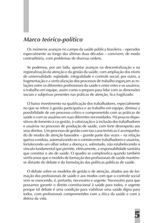 Marco teórico-político
  Os inúmeros avanços no campo da saúde pública brasileira – operados
especialmente ao longo das últimas duas décadas – convivem, de modo
contraditório, com problemas de diversas ordens.

   Se podemos, por um lado, apontar avanços na descentralização e na
regionalização da atenção e da gestão da saúde, com ampliação dos níveis
de universalidade, eqüidade, integralidade e controle social, por outro, a
fragmentação e a verticalização dos processos de trabalho esgarçam as re-
lações entre os diferentes proﬁssionais da saúde e entre estes e os usuários;
o trabalho em equipe, assim como o preparo para lidar com as dimensões
sociais e subjetivas presentes nas práticas de atenção, ﬁca fragilizado.

   O baixo investimento na qualiﬁcação dos trabalhadores, especialmente
no que se refere à gestão participativa e ao trabalho em equipe, diminui a
possibilidade de um processo crítico e comprometido com as práticas de
saúde e com os usuários em suas diferentes necessidades. Há poucos dispo-
sitivos de fomento à co-gestão, à valorização e à inclusão dos trabalhadores
e usuários no processo de produção de saúde, com forte desrespeito aos
seus direitos. Um processo de gestão com tais características é acompanha-
do de modos de atenção baseados – grande parte das vezes – na relação
queixa-conduta, automatizando-se o contato entre trabalhadores e usuários,
fortalecendo um olhar sobre a doença e, sobretudo, não estabelecendo o
vínculo fundamental que permite, efetivamente, a responsabilidade sanitária
que constitui o ato de saúde. O quadro se complexiﬁca quando também
veriﬁcamos que o modelo de formação dos proﬁssionais de saúde mantém-
se distante do debate e da formulação das políticas públicas de saúde.

  O debate sobre os modelos de gestão e de atenção, aliados aos de for-
mação dos proﬁssionais de saúde e aos modos com que o controle social
vem se exercendo, é, portanto, necessário e urgente. Necessário para que
possamos garantir o direito constitucional à saúde para todos, e urgente
porque tal debate é uma condição para viabilizar uma saúde digna para
todos, com proﬁssionais comprometidos com a ética da saúde e com a
defesa da vida.



                                                                         5
 