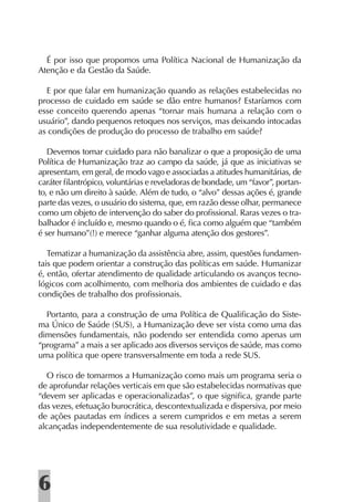 É por isso que propomos uma Política Nacional de Humanização da
Atenção e da Gestão da Saúde.

  E por que falar em humanização quando as relações estabelecidas no
processo de cuidado em saúde se dão entre humanos? Estaríamos com
esse conceito querendo apenas “tornar mais humana a relação com o
usuário”, dando pequenos retoques nos serviços, mas deixando intocadas
as condições de produção do processo de trabalho em saúde?

   Devemos tomar cuidado para não banalizar o que a proposição de uma
Política de Humanização traz ao campo da saúde, já que as iniciativas se
apresentam, em geral, de modo vago e associadas a atitudes humanitárias, de
caráter ﬁlantrópico, voluntárias e reveladoras de bondade, um “favor”, portan-
to, e não um direito à saúde. Além de tudo, o “alvo” dessas ações é, grande
parte das vezes, o usuário do sistema, que, em razão desse olhar, permanece
como um objeto de intervenção do saber do proﬁssional. Raras vezes o tra-
balhador é incluído e, mesmo quando o é, ﬁca como alguém que “também
é ser humano”(!) e merece “ganhar alguma atenção dos gestores”.

   Tematizar a humanização da assistência abre, assim, questões fundamen-
tais que podem orientar a construção das políticas em saúde. Humanizar
é, então, ofertar atendimento de qualidade articulando os avanços tecno-
lógicos com acolhimento, com melhoria dos ambientes de cuidado e das
condições de trabalho dos proﬁssionais.

  Portanto, para a construção de uma Política de Qualiﬁcação do Siste-
ma Único de Saúde (SUS), a Humanização deve ser vista como uma das
dimensões fundamentais, não podendo ser entendida como apenas um
“programa” a mais a ser aplicado aos diversos serviços de saúde, mas como
uma política que opere transversalmente em toda a rede SUS.

   O risco de tomarmos a Humanização como mais um programa seria o
de aprofundar relações verticais em que são estabelecidas normativas que
“devem ser aplicadas e operacionalizadas”, o que signiﬁca, grande parte
das vezes, efetuação burocrática, descontextualizada e dispersiva, por meio
de ações pautadas em índices a serem cumpridos e em metas a serem
alcançadas independentemente de sua resolutividade e qualidade.




6
 