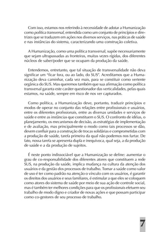 Com isso, estamos nos referindo à necessidade de adotar a Humanização
como política transversal, entendida como um conjunto de princípios e dire-
trizes que se traduzem em ações nos diversos serviços, nas práticas de saúde
e nas instâncias do sistema, caracterizando uma construção coletiva.

  A Humanização, como uma política transversal, supõe necessariamente
que sejam ultrapassadas as fronteiras, muitas vezes rígidas, dos diferentes
núcleos de saber/poder que se ocupam da produção da saúde.

   Entendemos, entretanto, que tal situação de transversalidade não deva
signiﬁcar um “ﬁcar fora, ou ao lado, do SUS”. Acreditamos que a Huma-
nização deva caminhar, cada vez mais, para se constituir como vertente
orgânica do SUS. Mas queremos também que sua aﬁrmação como política
transversal garanta este caráter questionador das verticalidades, pelas quais
estamos, na saúde, sempre em risco de nos ver capturados.

   Como política, a Humanização deve, portanto, traduzir princípios e
modos de operar no conjunto das relações entre proﬁssionais e usuários,
entre os diferentes proﬁssionais, entre as diversas unidades e serviços de
saúde e entre as instâncias que constituem o SUS. O confronto de idéias, o
planejamento, os mecanismos de decisão, as estratégias de implementação
e de avaliação, mas principalmente o modo como tais processos se dão,
devem conﬂuir para a construção de trocas solidárias e comprometidas com
a produção de saúde, tarefa primeira da qual não podemos nos furtar. De
fato, nossa tarefa se apresenta dupla e inequívoca, qual seja, a da produção
de saúde e a da produção de sujeitos.

   É neste ponto indissociável que a Humanização se deﬁne: aumentar o
grau de co-responsabilidade dos diferentes atores que constituem a rede
SUS, na produção da saúde, implica mudança na cultura da atenção dos
usuários e da gestão dos processos de trabalho. Tomar a saúde como valor
de uso é ter como padrão na atenção o vínculo com os usuários, é garantir
os direitos dos usuários e seus familiares, é estimular a que eles se coloquem
como atores do sistema de saúde por meio de sua ação de controle social,
mas é também ter melhores condições para que os proﬁssionais efetuem seu
trabalho de modo digno e criador de novas ações e que possam participar
como co-gestores de seu processo de trabalho.




                                                                          7
 
