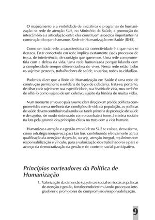 O mapeamento e a visibilidade de iniciativas e programas de humani-
zação na rede de atenção SUS, no Ministério da Saúde, a promoção do
intercâmbio e a articulação entre eles constituem aspectos importantes na
construção do que chamamos Rede de Humanização em Saúde (RHS).

   Como em toda rede, a característica da conectividade é a que mais se
destaca. Estar conectado em rede implica exatamente esses processos de
troca, de interferência, de contágio que queremos. Uma rede comprome-
tida com a defesa da vida. Uma rede humanizada porque lidando com
a complexidade sempre diferenciadora do viver. Nessa rede estão todos
os sujeitos: gestores, trabalhadores de saúde, usuários, todos os cidadãos.

  Podemos dizer que a Rede de Humanização em Saúde é uma rede de
construção permanente e solidária de laços de cidadania. Trata-se, portanto,
de olhar cada sujeito em sua especiﬁcidade, sua história de vida, mas também
de olhá-lo como sujeito de um coletivo, sujeito da história de muitas vidas.

  Num momento em que o país assume clara direção em prol de políticas com-
prometidas com a melhoria das condições de vida da população, as políticas
de saúde devem contribuir realizando sua tarefa primária de produção de saúde
e de sujeitos, de modo sintonizado com o combate à fome, à miséria social e
na luta pela garantia dos princípios éticos no trato com a vida humana.

  Humanizar a atenção e a gestão em saúde no SUS se coloca, dessa forma,
como estratégia inequívoca para tais ﬁns, contribuindo efetivamente para a
qualiﬁcação da atenção e da gestão, ou seja, atenção integral, equânime com
responsabilização e vínculo, para a valorização dos trabalhadores e para o
avanço da democratização da gestão e do controle social participativo.




Princípios norteadores da Política de
Humanização
         1. Valorização da dimensão subjetiva e social em todas as práticas
            de atenção e gestão, fortalecendo/estimulando processos inte-
            gradores e promotores de compromissos/responsabilização.




                                                                         9
 