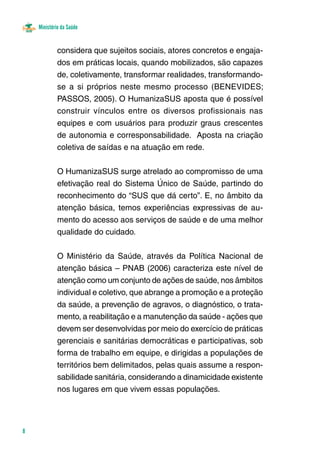 Ministério da Saúde
8
considera que sujeitos sociais, atores concretos e engaja-
dos em práticas locais, quando mobilizados, são capazes
de, coletivamente, transformar realidades, transformando-
se a si próprios neste mesmo processo (BENEVIDES;
PASSOS, 2005). O HumanizaSUS aposta que é possível
construir vínculos entre os diversos profissionais nas
equipes e com usuários para produzir graus crescentes
de autonomia e corresponsabilidade. Aposta na criação
coletiva de saídas e na atuação em rede.
O HumanizaSUS surge atrelado ao compromisso de uma
efetivação real do Sistema Único de Saúde, partindo do
reconhecimento do “SUS que dá certo”. E, no âmbito da
atenção básica, temos experiências expressivas de au-
mento do acesso aos serviços de saúde e de uma melhor
qualidade do cuidado.
O Ministério da Saúde, através da Política Nacional de
atenção básica – PNAB (2006) caracteriza este nível de
atenção como um conjunto de ações de saúde, nos âmbitos
individual e coletivo, que abrange a promoção e a proteção
da saúde, a prevenção de agravos, o diagnóstico, o trata-
mento, a reabilitação e a manutenção da saúde - ações que
devem ser desenvolvidas por meio do exercício de práticas
gerenciais e sanitárias democráticas e participativas, sob
forma de trabalho em equipe, e dirigidas a populações de
territórios bem delimitados, pelas quais assume a respon-
sabilidade sanitária, considerando a dinamicidade existente
nos lugares em que vivem essas populações.
 