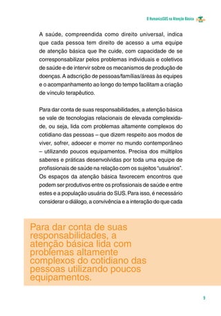 O HumanizaSUS na Atenção Básica
9
A saúde, compreendida como direito universal, indica
que cada pessoa tem direito de acesso a uma equipe
de atenção básica que lhe cuide, com capacidade de se
corresponsabilizar pelos problemas individuais e coletivos
de saúde e de intervir sobre os mecanismos de produção de
doenças.A adscrição de pessoas/famílias/áreas às equipes
e o acompanhamento ao longo do tempo facilitam a criação
de vínculo terapêutico.
Para dar conta de suas responsabilidades, a atenção básica
se vale de tecnologias relacionais de elevada complexida-
de, ou seja, lida com problemas altamente complexos do
cotidiano das pessoas – que dizem respeito aos modos de
viver, sofrer, adoecer e morrer no mundo contemporâneo
– utilizando poucos equipamentos. Precisa dos múltiplos
saberes e práticas desenvolvidas por toda uma equipe de
profissionais de saúde na relação com os sujeitos “usuários”.
Os espaços da atenção básica favorecem encontros que
podem ser produtivos entre os profissionais de saúde e entre
estes e a população usuária do SUS.Para isso, é necessário
considerar o diálogo, a convivência e a interação do que cada
Para dar conta de suas
responsabilidades, a
atenção básica lida com
problemas altamente
complexos do cotidiano das
pessoas utilizando poucos
equipamentos.
 