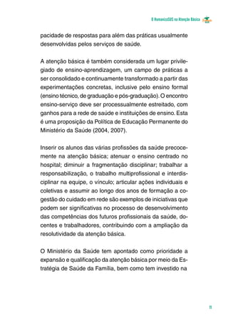 O HumanizaSUS na Atenção Básica
11
pacidade de respostas para além das práticas usualmente
desenvolvidas pelos serviços de saúde.
					
A atenção básica é também considerada um lugar privile-
giado de ensino-aprendizagem, um campo de práticas a
ser consolidado e continuamente transformado a partir das
experimentações concretas, inclusive pelo ensino formal
(ensino técnico, de graduação e pós-graduação).O encontro
ensino-serviço deve ser processualmente estreitado, com
ganhos para a rede de saúde e instituições de ensino. Esta
é uma proposição da Política de Educação Permanente do
Ministério da Saúde (2004, 2007).
			
Inserir os alunos das várias profissões da saúde precoce-
mente na atenção básica; atenuar o ensino centrado no
hospital; diminuir a fragmentação disciplinar; trabalhar a
responsabilização, o trabalho multiprofissional e interdis-
ciplinar na equipe, o vínculo; articular ações individuais e
coletivas e assumir ao longo dos anos de formação a co-
gestão do cuidado em rede são exemplos de iniciativas que
podem ser significativas no processo de desenvolvimento
das competências dos futuros profissionais da saúde, do-
centes e trabalhadores, contribuindo com a ampliação da
resolutividade da atenção básica.
O Ministério da Saúde tem apontado como prioridade a
expansão e qualificação da atenção básica por meio da Es-
tratégia de Saúde da Família, bem como tem investido na
 