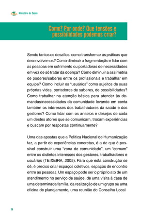 Ministério da Saúde
14
Sendo tantos os desafios, como transformar as práticas que
desenvolvemos? Como diminuir a fragmentação e lidar com
as pessoas em sofrimento ou portadoras de necessidades
em vez de só tratar da doença? Como diminuir a assimetria
de poderes/saberes entre os profissionais e trabalhar em
equipe? Como incluir os “usuários” como sujeitos de suas
próprias vidas, portadores de saberes, de possibilidades?
Como trabalhar na atenção básica para atender às de-
mandas/necessidades da comunidade levando em conta
também os interesses dos trabalhadores da saúde e dos
gestores? Como lidar com os anseios e desejos de cada
um destes atores que se comunicam, trocam experiências
e buscam por respostas continuamente?
Uma das apostas que a Política Nacional de Humanização
faz, a partir de experiências concretas, é a de que é pos-
sível construir uma “zona de comunidade”, um “comum”
entre os distintos interesses dos gestores, trabalhadores e
usuários (TEIXEIRA, 2005). Para que esta construção se
dê, é preciso criar espaços coletivos, espaços de encontro
entre as pessoas. Um espaço pode ser o próprio ato de um
atendimento no serviço de saúde, de uma visita à casa de
uma determinada família, da realização de um grupo ou uma
oficina de planejamento, uma reunião do Conselho Local
Como? Por onde? Que tensões e
possibilidades podemos criar?
 