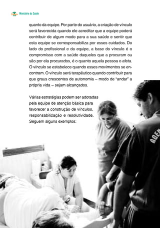 Ministério da Saúde
quanto da equipe.Por parte do usuário, a criação de vínculo
será favorecida quando ele acreditar que a equipe poderá
contribuir de algum modo para a sua saúde e sentir que
esta equipe se corresponsabiliza por esses cuidados. Do
lado do profissional e da equipe, a base do vínculo é o
compromisso com a saúde daqueles que a procuram ou
são por ela procurados, é o quanto aquela pessoa o afeta.
O vínculo se estabelece quando esses movimentos se en-
contram.O vínculo será terapêutico quando contribuir para
que graus crescentes de autonomia – modo de “andar” a
própria vida – sejam alcançados. 	
	
Várias estratégias podem ser adotadas
pela equipe de atenção básica para
favorecer a construção de vínculos,
responsabilização e resolutividade.
Seguem alguns exemplos:
 