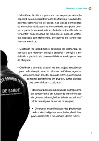 O HumanizaSUS na Atenção Básica
17
• Identificar famílias e pessoas que requerem atenção
especial, seja no cadastramento das famílias, no olhar dos
agentes comunitários de saúde, nas visitas domiciliares
ou em outras atividades na comunidade. Isto pode ocor-
rer a partir da necessidade explicitada ou identificada no
“encontro” com pessoas em situação ou risco de violên-
cia, pessoas com deficiência, portadores de transtornos
mentais e outros;
• Destacar, no atendimento cotidiano da demanda, as
pessoas que merecem atenção especial – atenção a ser
definida a partir do risco/vulnerabilidade, e não por ordem
de chegada;
• Qualificar a atenção a partir de um projeto terapêutico
para cada situação: marcar retornos periódicos, agendar
visita domiciliar, solicitar apoio de outros profissionais,
combinar atendimento em grupo ou outras práticas
que potencializem o cuidado;
• Identificar pessoas em situação de transtorno
ou adoecimento em função de discriminação
de gênero, orientação/identidade sexual, cor/
etnia ou estigma de certas patologias;
• Considerar especificidades das populações
quilombolas, indígenas, assentadas, ribeirinhas,
povos da floresta e presidiários, dentre outras;
 