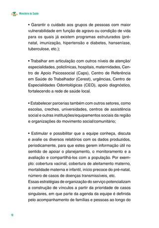 Ministério da Saúde
18
• Garantir o cuidado aos grupos de pessoas com maior
vulnerabilidade em função de agravo ou condição de vida
para os quais já existem programas estruturados (pré-
natal, imunização, hipertensão e diabetes, hanseníase,
tuberculose, etc.);
• Trabalhar em articulação com outros níveis de atenção/
especialidades, policlínicas, hospitais, maternidades, Cen-
tro de Apoio Psicossocial (Caps), Centro de Referência
em Saúde do Trabalhador (Cerest), urgências, Centro de
Especialidades Odontológicas (CEO), apoio diagnóstico,
fortalecendo a rede de saúde local.
• Estabelecer parcerias também com outros setores, como
escolas, creches, universidades, centros de assistência
social e outras instituições/equipamentos sociais da região
e organizações do movimento social/comunitário;
• Estimular e possibilitar que a equipe conheça, discuta
e avalie os diversos relatórios com os dados produzidos,
periodicamente, para que estes gerem informação útil no
sentido de apoiar o planejamento, o monitoramento e a
avaliação e compartilhá-los com a população. Por exem-
plo: cobertura vacinal, cobertura de aleitamento materno,
mortalidade materna e infantil, início precoce do pré-natal,
número de casos de doenças transmissíveis, etc.
Essas estratégias de organização do serviço potencializam
a construção de vínculos a partir da prioridade de casos
singulares, em que parte da agenda da equipe é definida
pelo acompanhamento de famílias e pessoas ao longo do
 