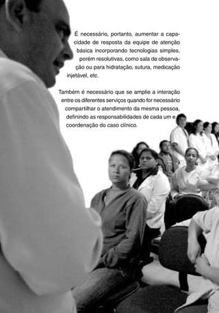 Ministério da Saúde
20
É necessário, portanto, aumentar a capa-
cidade de resposta da equipe de atenção
básica incorporando tecnologias simples,
porém resolutivas, como sala de observa-
ção ou para hidratação, sutura, medicação
injetável, etc.
Também é necessário que se amplie a interação
entre os diferentes serviços quando for necessário
compartilhar o atendimento da mesma pessoa,
definindo as responsabilidades de cada um e a
coordenação do caso clínico.
 