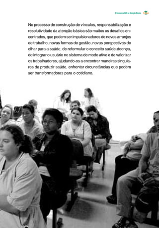 O Humanizasus na Atenção Básica
No processo de construção de vínculos, responsabilização e
resolutividade da atenção básica são muitos os desafios en-
contrados, que podem ser impulsionadores de novos arranjos
de trabalho, novas formas de gestão, novas perspectivas de
olhar para a saúde, de reformular o conceito saúde-doença,
de integrar o usuário no sistema de modo ativo e de valorizar
os trabalhadores, ajudando-os a encontrar maneiras singula-
res de produzir saúde, enfrentar circunstâncias que podem
ser transformadoras para o cotidiano. 	
 