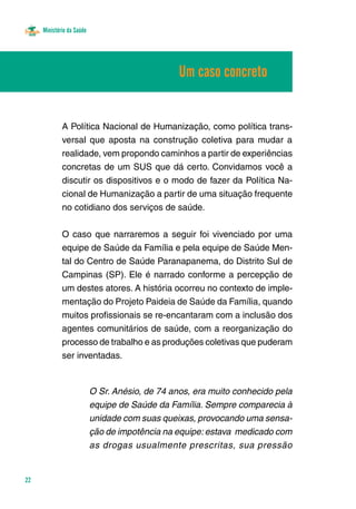 Ministério da Saúde
22
A Política Nacional de Humanização, como política trans-
versal que aposta na construção coletiva para mudar a
realidade, vem propondo caminhos a partir de experiências
concretas de um SUS que dá certo. Convidamos você a
discutir os dispositivos e o modo de fazer da Política Na-
cional de Humanização a partir de uma situação frequente
no cotidiano dos serviços de saúde.
O caso que narraremos a seguir foi vivenciado por uma
equipe de Saúde da Família e pela equipe de Saúde Men-
tal do Centro de Saúde Paranapanema, do Distrito Sul de
Campinas (SP). Ele é narrado conforme a percepção de
um destes atores. A história ocorreu no contexto de imple-
mentação do Projeto Paideia de Saúde da Família, quando
muitos profissionais se re-encantaram com a inclusão dos
agentes comunitários de saúde, com a reorganização do
processo de trabalho e as produções coletivas que puderam
ser inventadas.
O Sr. Anésio, de 74 anos, era muito conhecido pela
equipe de Saúde da Família. Sempre comparecia à
unidade com suas queixas, provocando uma sensa-
ção de impotência na equipe: estava medicado com
as drogas usualmente prescritas, sua pressão
Um caso concreto
 