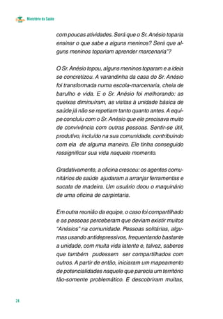 Ministério da Saúde
24
com poucas atividades.Será que o Sr.Anésio toparia
ensinar o que sabe a alguns meninos? Será que al-
guns meninos topariam aprender marcenaria”?
O Sr.Anésio topou, alguns meninos toparam e a ideia
se concretizou. A varandinha da casa do Sr. Anésio
foi transformada numa escola-marcenaria, cheia de
barulho e vida. E o Sr. Anésio foi melhorando: as
queixas diminuíram, as visitas à unidade básica de
saúde já não se repetiam tanto quanto antes.A equi-
pe concluiu com o Sr.Anésio que ele precisava muito
de convivência com outras pessoas. Sentir-se útil,
produtivo, incluído na sua comunidade, contribuindo
com ela de alguma maneira. Ele tinha conseguido
ressignificar sua vida naquele momento.	
Gradativamente, a oficina cresceu:os agentes comu-
nitários de saúde ajudaram a arranjar ferramentas e
sucata de madeira. Um usuário doou o maquinário
de uma oficina de carpintaria.
Em outra reunião da equipe, o caso foi compartilhado
e as pessoas perceberam que deviam existir muitos
“Anésios” na comunidade. Pessoas solitárias, algu-
mas usando antidepressivos, frequentando bastante
a unidade, com muita vida latente e, talvez, saberes
que também pudessem ser compartilhados com
outros. A partir de então, iniciaram um mapeamento
de potencialidades naquele que parecia um território
tão-somente problemático. E descobriram muitas,
 