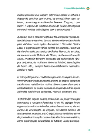 O HumanizaSUS na Atenção Básica
25
muitas pessoas que sabiam diferentes coisas e tinham o
desejo de conviver com outros, de compartilhar seus sa-
beres, de se integrar a diferentes fazeres. E agora, o que
fazer? A equipe da unidade básica de saúde conseguiria
contribuir nestas articulações com a comunidade?
A equipe, com o mapeamento que fez, percebeu muitas po-
tencialidades e resolveu buscar apoios externos à unidade
para viabilizar novas ações. Acionaram o Conselho Gestor
Local e organizaram várias frentes de trabalho. Foram ao
distrito de saúde, ao serviço de Saúde Mental, às  escolas,
às secretarias de Cultura, de Obras, de Desenvolvimento
Social. Visitaram também entidades da comunidade (gru-
pos de jovens, de mulheres, times de futebol, associações
de bairro, etc.), sempre buscando estabelecer conexões,
ampliar a rede.
O esforço foi grande.Foi difícil alugar uma casa para desen-
volver uma parte das atividades.Dentro da própria equipe de
saúde havia resistências: muitos não compreendiam que a
unidade básica de saúde poderia se ocupar de outras ações
além das tradicionais consultas, vacinas, curativos, etc.
Enfrentados alguns destes problemas, foi possível alugar
um espaço e nasceu o Portal das Artes. No espaço, foram
organizadas várias atividades: além da marcenaria, vieram
cursos de artesanato, de línguas, atividades lúdicas, de
relaxamento, musicais, etc.O lugar passou também a servir
de ponto de articulação para outras atividades no território,
como organização de partidas de futebol. Vários profissio-
 
