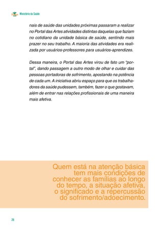 Ministério da Saúde
26
Quem está na atenção básica
tem mais condições de
conhecer as famílias ao longo
do tempo, a situação afetiva,
o significado e a repercussão
do sofrimento/adoecimento.
nais de saúde das unidades próximas passaram a realizar
no Portal das Artes atividades distintas daquelas que faziam
no cotidiano da unidade básica de saúde, sentindo mais
prazer no seu trabalho. A maioria das atividades era reali-
zada por usuários-professores para usuários-aprendizes. 	
Dessa maneira, o Portal das Artes virou de fato um “por-
tal”, dando passagem a outro modo de olhar e cuidar das
pessoas portadoras de sofrimento, apostando na potência
de cada um.A iniciativa abriu espaço para que os trabalha-
dores da saúde pudessem, também, fazer o que gostavam,
além de entrar nas relações profissionais de uma maneira
mais afetiva.
 