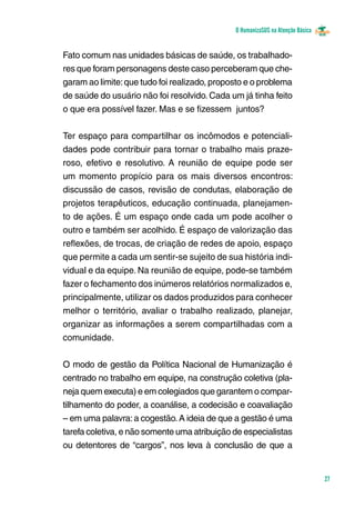 O HumanizaSUS na Atenção Básica
27
Fato comum nas unidades básicas de saúde, os trabalhado-
res que foram personagens deste caso perceberam que che-
garam ao limite:que tudo foi realizado, proposto e o problema
de saúde do usuário não foi resolvido. Cada um já tinha feito
o que era possível fazer. Mas e se fizessem juntos?
Ter espaço para compartilhar os incômodos e potenciali-
dades pode contribuir para tornar o trabalho mais praze-
roso, efetivo e resolutivo. A reunião de equipe pode ser
um momento propício para os mais diversos encontros:
discussão de casos, revisão de condutas, elaboração de
projetos terapêuticos, educação continuada, planejamen-
to de ações. É um espaço onde cada um pode acolher o
outro e também ser acolhido. É espaço de valorização das
reflexões, de trocas, de criação de redes de apoio, espaço
que permite a cada um sentir-se sujeito de sua história indi-
vidual e da equipe. Na reunião de equipe, pode-se também
fazer o fechamento dos inúmeros relatórios normalizados e,
principalmente, utilizar os dados produzidos para conhecer
melhor o território, avaliar o trabalho realizado, planejar,
organizar as informações a serem compartilhadas com a
comunidade.
O modo de gestão da Política Nacional de Humanização é
centrado no trabalho em equipe, na construção coletiva (pla-
neja quem executa) e em colegiados que garantem o compar-
tilhamento do poder, a coanálise, a codecisão e coavaliação
– em uma palavra:a cogestão.A ideia de que a gestão é uma
tarefa coletiva, e não somente uma atribu­ição de especialistas
ou detentores de “cargos”, nos leva à conclusão de que a
 