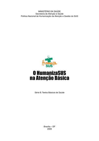 MINISTÉRIO DA SAÚDE
Secretaria de Atenção à Saúde
Política Nacional de Humanização da Atenção e Gestão do SUS
Brasília – DF
2009
O HumanizaSUS
na Atenção Básica
Série B. Textos Básicos de Saúde
 