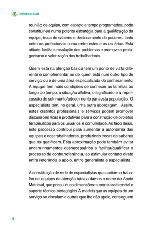 Ministério da Saúde
28
reunião de equipe, com espaço e tempo programados, pode
constituir-se numa potente estratégia para a qualificação da
equipe, troca de saberes e deslocamento de poderes, tanto
entre os profissionais como entre estes e os usuários. Esta
atitude facilita a resolução dos problemas e promove o prota-
gonismo e valorização dos trabalhadores.
Quem está na atenção básica tem um ponto de vista dife-
rente e complementar ao de quem está num outro tipo de
serviço ou é de uma área especializada do conhecimento.
A equipe tem mais condições de conhecer as famílias ao
longo do tempo, a situação afetiva, o significado e a reper-
cussão do sofrimento/adoecimento para esta população. O
especialista tem, no geral, uma outra abordagem. Assim,
estes distintos profissionais e serviços podem promover
discussões ricas e produtivas para a construção de projetos
terapêuticos para os usuários e comunidade.Ao lado disso,
este processo contribui para aumentar a autonomia das
equipes e dos trabalhadores, produzindo trocas de saberes
que os qualificam. Esta aproximação pode também evitar
encaminhamentos desnecessários e facilitar/qualificar o
processo de contrarreferência, ao estimular contato direto
entre referência e apoio, entre generalista e especialista.
À constituição de rede de especialistas que apóiam o traba-
lho de equipes de atenção básica damos o nome de Apoio
Matricial, que possui duas dimensões:suporte assistencial e
suporte técnico-pedagógico.À medida que as equipes de um
serviço se vinculam a outras que lhe dão apoio, conseguem
 