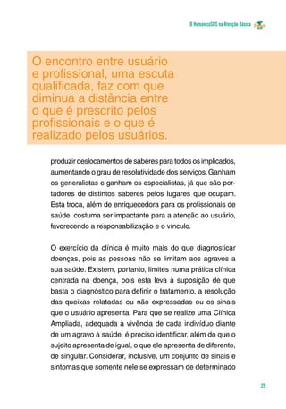 O HumanizaSUS na Atenção Básica
29
O encontro entre usuário
e profissional, uma escuta
qualificada, faz com que
diminua a distância entre
o que é prescrito pelos
profissionais e o que é
realizado pelos usuários.
produzir deslocamentos de saberes para todos os implicados,
aumentando o grau de resolutividade dos serviços.Ganham
os generalistas e ganham os especialistas, já que são por-
tadores de distintos saberes pelos lugares que ocupam.
Esta troca, além de enriquecedora para os profissionais de
saúde, costuma ser impactante para a atenção ao usuário,
favorecendo a responsabilização e o vínculo.
O exercício da clínica é muito mais do que diagnosticar
doenças, pois as pessoas não se limitam aos agravos a
sua saúde. Existem, portanto, limites numa prática clínica
centrada na doença, pois esta leva à suposição de que
basta o diagnóstico para definir o tratamento, a resolução
das queixas relatadas ou não expressadas ou os sinais
que o usuário apresenta. Para que se realize uma Clínica
Ampliada, adequada à vivência de cada indivíduo diante
de um agravo à saúde, é preciso identificar, além do que o
sujeito apresenta de igual, o que ele apresenta de diferente,
de singular. Considerar, inclusive, um conjunto de sinais e
sintomas que somente nele se expressam de determinado
 