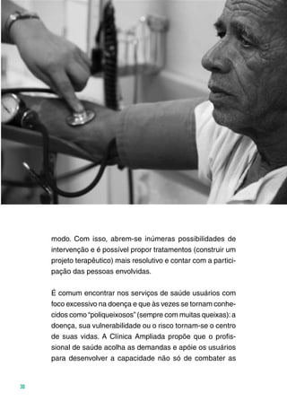 Ministério da Saúde
30
modo. Com isso, abrem-se inúmeras possibilidades de
intervenção e é possível propor tratamentos (construir um
projeto terapêutico) mais resolutivo e contar com a partici-
pação das pessoas envolvidas.
É comum encontrar nos serviços de saúde usuários com
foco excessivo na doença e que às vezes se tornam conhe-
cidos como “poliqueixosos” (sempre com muitas queixas):a
doença, sua vulnerabilidade ou o risco tornam-se o centro
de suas vidas. A Clínica Ampliada propõe que o profis-
sional de saúde acolha as demandas e apóie os usuários
para desenvolver a capacidade não só de combater as
 
