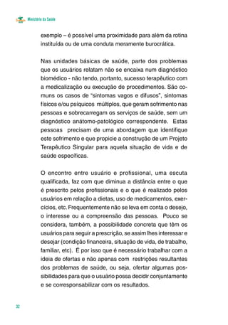 Ministério da Saúde
32
exemplo – é possível uma proximidade para além da rotina
instituída ou de uma conduta meramente burocrática.
Nas unidades básicas de saúde, parte dos problemas
que os usuários relatam não se encaixa num diagnóstico
biomédico - não tendo, portanto, sucesso terapêutico com
a medicalização ou execução de procedimentos. São co-
muns os casos de “sintomas vagos e difusos”, sintomas
físicos e/ou psíquicos múltiplos, que geram sofrimento nas
pessoas e sobrecarregam os serviços de saúde, sem um
diagnóstico anátomo-patológico correspondente.  Estas
pessoas precisam de uma abordagem que identifique
este sofrimento e que propicie a construção de um Projeto
Terapêutico Singular para aquela situação de vida e de
saúde específicas.
O encontro entre usuário e profissional, uma escuta
qualificada, faz com que diminua a distância entre o que
é prescrito pelos profissionais e o que é realizado pelos
usuários em relação a dietas, uso de medicamentos, exer-
cícios, etc.Frequentemente não se leva em conta o desejo,
o interesse ou a compreensão das pessoas. Pouco se
considera, também, a possibilidade concreta que têm os
usuários para seguir a prescrição, se assim lhes interessar e
desejar (condição financeira, situação de vida, de trabalho,
familiar, etc). É por isso que é necessário trabalhar com a
ideia de ofertas e não apenas com  restrições resultantes
dos problemas de saúde, ou seja, ofertar algumas pos-
sibilidades para que o usuário possa decidir conjuntamente
e se corresponsabilizar com os resultados.
 