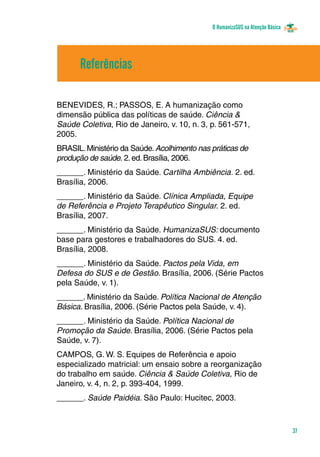 O HumanizaSUS na Atenção Básica
37
Referências
BENEVIDES, R.; PASSOS, E. A humanização como
dimensão pública das políticas de saúde. Ciência &
Saúde Coletiva, Rio de Janeiro, v. 10, n. 3, p. 561-571,
2005.
BRASIL.Ministério da Saúde.Acolhimento nas práticas de
produção de saúde. 2.ed.Brasília, 2006.
______. Ministério da Saúde. Cartilha Ambiência. 2. ed.
Brasília, 2006.
______. Ministério da Saúde. Clínica Ampliada, Equipe
de Referência e Projeto Terapêutico Singular. 2. ed.
Brasília, 2007.
______. Ministério da Saúde. HumanizaSUS: documento
base para gestores e trabalhadores do SUS. 4. ed.
Brasília, 2008.
______. Ministério da Saúde. Pactos pela Vida, em
Defesa do SUS e de Gestão. Brasília, 2006. (Série Pactos
pela Saúde, v. 1).
______. Ministério da Saúde. Política Nacional de Atenção
Básica. Brasília, 2006. (Série Pactos pela Saúde, v. 4).
______. Ministério da Saúde. Política Nacional de
Promoção da Saúde. Brasília, 2006. (Série Pactos pela
Saúde, v. 7).
CAMPOS, G. W. S. Equipes de Referência e apoio
especializado matricial: um ensaio sobre a reorganização
do trabalho em saúde. Ciência & Saúde Coletiva, Rio de
Janeiro, v. 4, n. 2, p. 393-404, 1999.
______. Saúde Paidéia. São Paulo: Hucitec, 2003.
 