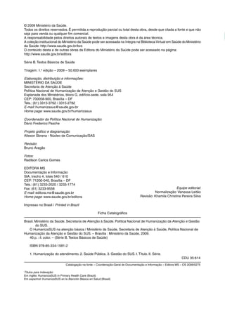 © 2009 Ministério da Saúde.
Todos os direitos reservados. É permitida a reprodução parcial ou total desta obra, desde que citada a fonte e que não
seja para venda ou qualquer fim comercial.
A responsabilidade pelos direitos autorais de textos e imagens desta obra é da área técnica.
A coleção institucional do Ministério da Saúde pode ser acessada na íntegra na BibliotecaVirtual em Saúde do Ministério
da Saúde: http://www.saude.gov.br/bvs
O conteúdo desta e de outras obras da Editora do Ministério da Saúde pode ser acessado na página:
http://www.saude.gov.br/editora
Série B. Textos Básicos de Saúde
Tiragem: 1.a
edição – 2009 – 50.000 exemplares
Elaboração, distribuição e informações:
MINISTÉRIO DA SAÚDE
Secretaria de Atenção à Saúde
Política Nacional de Humanização da Atenção e Gestão do SUS
Esplanada dos Ministérios, bloco G, edifício-sede, sala 954
CEP: 700058-900, Brasília – DF
Tels.: (61) 3315-3762 / 3315-2782
E-mail: humanizasus@saude.gov.br
Home page: www.saude.gov.br/humanizasus
Coordenador da Política Nacional de Humanização:
Dário Frederico Pasche
 
Projeto gráfico e diagramação:
Alisson Sbrana - Núcleo de Comunicação/SAS
 
Revisão:
Bruno Aragão
 
Fotos:
Radilson Carlos Gomes
EDITORA MS
Documentação e Informação
SIA, trecho 4, lotes 540 / 610
CEP: 71200-040, Brasília – DF
Tels.: (61) 3233-2020 / 3233-1774
Fax: (61) 3233-9558
E-mail: editora.ms@saude.gov.br
Home page: www.saude.gov.br/editora
Impresso no Brasil / Printed in Brazil
Ficha Catalográfica
Brasil. Ministério da Saúde. Secretaria de Atenção à Saúde. Política Nacional de Humanização da Atenção e Gestão
do SUS.
O HumanizaSUS na atenção básica / Ministério da Saúde, Secretaria de Atenção à Saúde, Política Nacional de
Humanização da Atenção e Gestão do SUS. – Brasília : Ministério da Saúde, 2009.
40 p. : il. color. – (Série B. Textos Básicos de Saúde)
ISBN 978-85-334-1581-2
1. Humanização do atendimento. 2. Saúde Pública. 3. Gestão do SUS. I. Título. II. Série.
CDU 35:614
Catalogação na fonte – Coordenação-Geral de Documentação e Informação – Editora MS – OS 2009/0275
Títulos para indexação:
Em inglês: HumanizaSUS in Primary Health Care (Brazil)
Em espanhol: HumanizaSUS en la Atención Básica en Salud (Brasil)
Equipe editorial:
Normalização: Vanessa Leitão
Revisão: Khamila Christine Pereira Silva
 