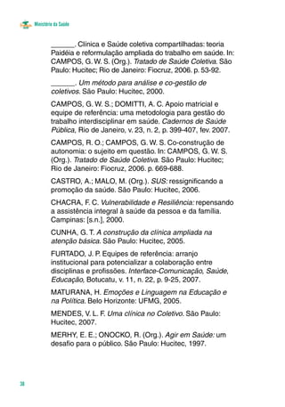 Ministério da Saúde
38
______. Clínica e Saúde coletiva compartilhadas: teoria
Paidéia e reformulação ampliada do trabalho em saúde. In:
CAMPOS, G. W. S. (Org.). Tratado de Saúde Coletiva. São
Paulo: Hucitec; Rio de Janeiro: Fiocruz, 2006. p. 53-92.
______. Um método para análise e co-gestão de
coletivos. São Paulo: Hucitec, 2000.
CAMPOS, G. W. S.; DOMITTI, A. C. Apoio matricial e
equipe de referência: uma metodologia para gestão do
trabalho interdisciplinar em saúde. Cadernos de Saúde
Pública, Rio de Janeiro, v. 23, n. 2, p. 399-407, fev. 2007.
CAMPOS, R. O.; CAMPOS, G. W. S. Co-construção de
autonomia: o sujeito em questão. In: CAMPOS, G. W. S.
(Org.). Tratado de Saúde Coletiva. São Paulo: Hucitec;
Rio de Janeiro: Fiocruz, 2006. p. 669-688.
CASTRO, A.; MALO, M. (Org.). SUS: ressignificando a
promoção da saúde. São Paulo: Hucitec, 2006.
CHACRA, F. C. Vulnerabilidade e Resiliência: repensando
a assistência integral à saúde da pessoa e da família.
Campinas: [s.n.], 2000.
CUNHA, G. T. A construção da clínica ampliada na
atenção básica. São Paulo: Hucitec, 2005.
FURTADO, J. P. Equipes de referência: arranjo
institucional para potencializar a colaboração entre
disciplinas e profissões. Interface-Comunicação, Saúde,
Educação, Botucatu, v. 11, n. 22, p. 9-25, 2007.
MATURANA, H. Emoções e Linguagem na Educação e
na Política. Belo Horizonte: UFMG, 2005.
MENDES, V. L. F. Uma clínica no Coletivo. São Paulo:
Hucitec, 2007.
MERHY, E. E.; ONOCKO, R. (Org.). Agir em Saúde: um
desafio para o público. São Paulo: Hucitec, 1997.
 
