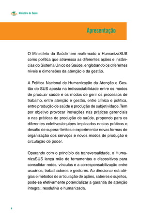 Ministério da Saúde
4
O Ministério da Saúde tem reafirmado o HumanizaSUS
como política que atravessa as diferentes ações e instân-
cias do Sistema Único de Saúde, englobando os diferentes
níveis e dimensões da atenção e da gestão.
A Política Nacional de Humanização da Atenção e Ges-
tão do SUS aposta na indissociabilidade entre os modos
de produzir saúde e os modos de gerir os processos de
trabalho, entre atenção e gestão, entre clínica e política,
entre produção de saúde e produção de subjetividade.Tem
por objetivo provocar inovações nas práticas gerenciais
e nas práticas de produção de saúde, propondo para os
diferentes coletivos/equipes implicados nestas práticas o
desafio de superar limites e experimentar novas formas de
organização dos serviços e novos modos de produção e
circulação de poder.
Operando com o princípio da transversalidade, o Huma-
nizaSUS lança mão de ferramentas e dispositivos para
consolidar redes, vínculos e a co-responsabilização entre
usuários, trabalhadores e gestores. Ao direcionar estraté-
gias e métodos de articulação de ações, saberes e sujeitos,
pode-se efetivamente potencializar a garantia de atenção
integral, resolutiva e humanizada.
Apresentação
 