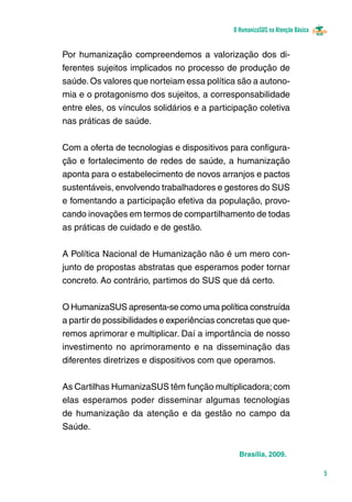 O HumanizaSUS na Atenção Básica
5
Brasília, 2009.
Por humanização compreendemos a valorização dos di-
ferentes sujeitos implicados no processo de produção de
saúde.Os valores que norteiam essa política são a autono-
mia e o protagonismo dos sujeitos, a corresponsabilidade
entre eles, os vínculos solidários e a participação coletiva
nas práticas de saúde.
Com a oferta de tecnologias e dispositivos para configura-
ção e fortalecimento de redes de saúde, a humanização
aponta para o estabelecimento de novos arranjos e pactos
sustentáveis, envolvendo trabalhadores e gestores do SUS
e fomentando a participação efetiva da população, provo-
cando inovações em termos de compartilhamento de todas
as práticas de cuidado e de gestão.
A Política Nacional de Humanização não é um mero con-
junto de propostas abstratas que esperamos poder tornar
concreto. Ao contrário, partimos do SUS que dá certo.
O HumanizaSUS apresenta-se como uma política construí­da
a partir de possibilidades e experiências concretas que que-
remos aprimorar e multiplicar. Daí a importância de nosso
investimento no aprimoramento e na disseminação das
diferentes diretrizes e dispositivos com que operamos.
As Cartilhas HumanizaSUS têm função multiplicadora; com
elas esperamos poder disseminar algumas tecnologias
de humanização da atenção e da gestão no campo da
Saúde.
 