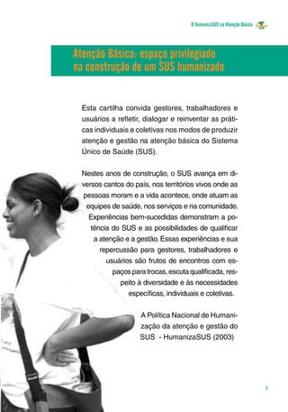 O HumanizaSUS na Atenção Básica
7
Esta cartilha convida gestores, trabalhadores e
usuários a refletir, dialogar e reinventar as práti-
cas individuais e coletivas nos modos de produzir
atenção e gestão na atenção básica do Sistema
Único de Saúde (SUS). 			
Nestes anos de construção, o SUS avança em di-
versos cantos do país, nos territórios vivos onde as
pessoas moram e a vida acontece, onde atuam as
equipes de saúde, nos serviços e na comunidade.
Experiências bem-sucedidas demonstram a po-
tência do SUS e as possibilidades de qualificar
a atenção e a gestão. Essas experiências e sua
repercussão para gestores, trabalhadores e
usuários são frutos de encontros com es-
paços para trocas, escuta qualificada, res-
peito à diversidade e às necessidades
específicas, individuais e coletivas.
	
A Política Nacional de Humani-
zação da atenção e gestão do
SUS - HumanizaSUS (2003)
Atenção Básica: espaço privilegiado
na construção de um SUS humanizado
 