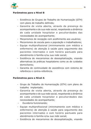 Parâmetros para o Nível B
- Existência de Grupos de Trabalho de Humanização (GTH)
com plano de trabalho definido;
- Garantia de visita aberta, através da presença do
acompanhante e de sua rede social, respeitando a dinâmica
de cada unidade hospitalar e peculiaridades das
necessidades do acompanhante;
- Mecanismos de recepção com acolhimento aos usuários;
- Mecanismos de escuta para a população e trabalhadores;
- Equipe multiprofissional (minimamente com médico e
enfermeiro) de atenção à saúde para seguimento dos
pacientes internados e com horário pactuado para
atendimento à família e/ou sua rede social;
- Existência de mecanismos de desospitalização, visando
alternativas às práticas hospitalares como as de cuidados
domiciliares;
- Garantia de continuidade de assistência com sistema de
referência e contra-referência.
Parâmetros para o Nível A
- Grupo de Trabalho de Humanização (GTH) com plano de
trabalho implantado;
- Garantia de visita aberta, através da presença do
acompanhante e de sua rede social, respeitando a dinâmica
de cada unidade hospitalar e peculiaridades das
necessidades do acompanhante;
- Ouvidoria funcionando;
- Equipe multiprofissional (minimamente com médico e
enfermeiro) de atenção à saúde para seguimento dos
pacientes internados e com horário pactuado para
atendimento à família e/ou sua rede social;
- Existência de mecanismos de desospitalização, visando
11
 