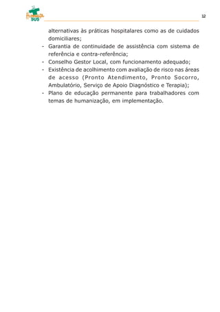 alternativas às práticas hospitalares como as de cuidados
domiciliares;
- Garantia de continuidade de assistência com sistema de
referência e contra-referência;
- Conselho Gestor Local, com funcionamento adequado;
- Existência de acolhimento com avaliação de risco nas áreas
de acesso (Pronto Atendimento, Pronto Socorro,
Ambulatório, Serviço de Apoio Diagnóstico e Terapia);
- Plano de educação permanente para trabalhadores com
temas de humanização, em implementação.
12
 