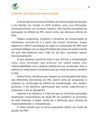 A Gestão da Política de Humanização
A dimensão transversal da Política de Humanização da Atenção
e da Gestão em Saúde no SUS implica, para sua efetuação,
necessariamente, um construir coletivo. Isto significa processos de
pactuação no âmbito do MS, assim como nas diversas esferas do
SUS.
Mapear programas, projetos e iniciativas de humanização já
existentes, articulá-los e a partir daí propor diretrizes, traçar
objetivos e definir estratégias de ação na composição da PNH num
constante diálogo com as especificidades das áreas da saúde é tarefa
da qual não podemos abrir mão se, de fato, queremos operar
transversalmente.
O que estamos querendo dizer é que afirmar a humanização
como eixo norteador das práticas em saúde supõe uma
indissociabilidade com o próprio método de sua construção. Para a
política ser transversal é necessário que seu modo de operar, também
o seja.
Dessa forma, decidimos por integrar as contribuições das áreas
das diferentes Secretarias do MS, assim como de programas e
projetos na construção da política de humanização. Seu caráter,
portanto, é de abertura significando que outras experiências e
propostas a ela se agregarão.
Aspecto a se destacar é o fato de que as Diretrizes pactuadas
expressam compromissos do atual MS em qualificar os princípios
do SUS impondo, a todos, tarefa de ir definindo seus núcleos de
responsabilidades e competências.
É neste sentido que se torna importante definir um modo de
gestão da PNH.
13
 